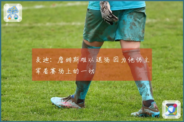 麦迪：詹姆斯难以退场 因为他仍主宰着赛场上的一切