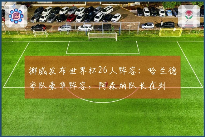 挪威发布世界杯26人阵容：哈兰德率队豪华阵容，阿森纳队长在列